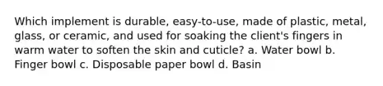 Which implement is durable, easy-to-use, made of plastic, metal, glass, or ceramic, and used for soaking the client's fingers in warm water to soften the skin and cuticle? a. Water bowl b. Finger bowl c. Disposable paper bowl d. Basin