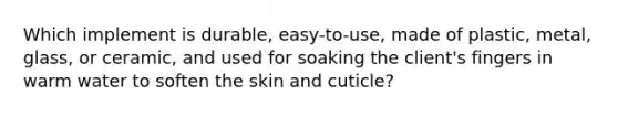 Which implement is durable, easy-to-use, made of plastic, metal, glass, or ceramic, and used for soaking the client's fingers in warm water to soften the skin and cuticle?