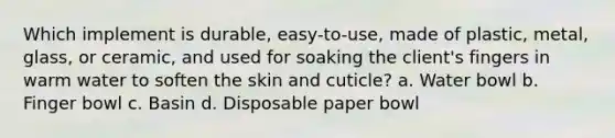 Which implement is durable, easy-to-use, made of plastic, metal, glass, or ceramic, and used for soaking the client's fingers in warm water to soften the skin and cuticle? a. Water bowl b. Finger bowl c. Basin d. Disposable paper bowl