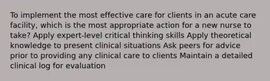 To implement the most effective care for clients in an acute care facility, which is the most appropriate action for a new nurse to take? Apply expert-level critical thinking skills Apply theoretical knowledge to present clinical situations Ask peers for advice prior to providing any clinical care to clients Maintain a detailed clinical log for evaluation