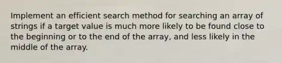 Implement an efficient search method for searching an array of strings if a target value is much more likely to be found close to the beginning or to the end of the array, and less likely in the middle of the array.