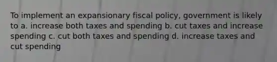 To implement an expansionary fiscal policy, government is likely to a. increase both taxes and spending b. cut taxes and increase spending c. cut both taxes and spending d. increase taxes and cut spending