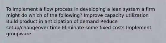 To implement a flow process in developing a lean system a firm might do which of the following? Improve capacity utilization Build product in anticipation of demand Reduce setup/changeover time Eliminate some fixed costs Implement groupware