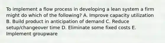 To implement a flow process in developing a lean system a firm might do which of the following? A. Improve capacity utilization B. Build product in anticipation of demand C. Reduce setup/changeover time D. Eliminate some fixed costs E. Implement groupware