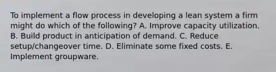 To implement a flow process in developing a lean system a firm might do which of the following? A. Improve capacity utilization. B. Build product in anticipation of demand. C. Reduce setup/changeover time. D. Eliminate some fixed costs. E. Implement groupware.