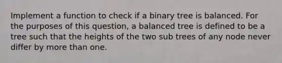 Implement a function to check if a binary tree is balanced. For the purposes of this question, a balanced tree is defined to be a tree such that the heights of the two sub trees of any node never differ by more than one.