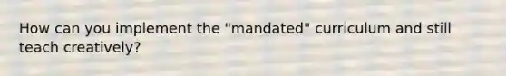 How can you implement the "mandated" curriculum and still teach creatively?