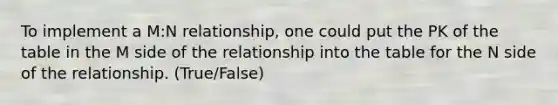 To implement a M:N relationship, one could put the PK of the table in the M side of the relationship into the table for the N side of the relationship. (True/False)