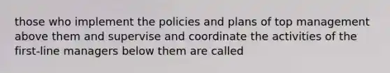 those who implement the policies and plans of top management above them and supervise and coordinate the activities of the first-line managers below them are called