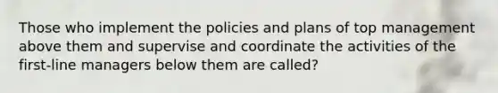 Those who implement the policies and plans of top management above them and supervise and coordinate the activities of the first-line managers below them are called?