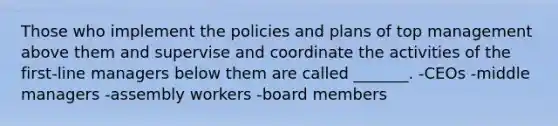 Those who implement the policies and plans of top management above them and supervise and coordinate the activities of the first-line managers below them are called _______. -CEOs -middle managers -assembly workers -board members