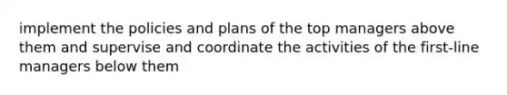 implement the policies and plans of the top managers above them and supervise and coordinate the activities of the first-line managers below them