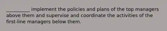 __________ implement the policies and plans of the top managers above them and supervise and coordinate the activities of the first-line managers below them.