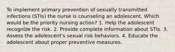 To implement primary prevention of sexually transmitted infections (STIs) the nurse is counseling an adolescent. Which would be the priority nursing action? 1. Help the adolescent recognize the risk. 2. Provide complete information about STIs. 3. Assess the adolescent's sexual risk behaviors. 4. Educate the adolescent about proper preventive measures.