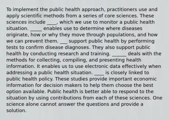 To implement the public health approach, practitioners use and apply scientific methods from a series of core sciences. These sciences include ____, which we use to monitor a public health situation. _____ enables use to determine where diseases originate, how or why they move through populations, and how we can prevent them. ___ support public health by performing tests to confirm disease diagnoses. They also support public health by conducting research and training. ______ deals with the methods for collecting, compiling, and presenting health information. It enables us to use electronic data effectively when addressing a public health situation. ____ is closely linked to public health policy. These studies provide important economic information for decision makers to help them choose the best option available. Public health is better able to respond to the situation by using contributions from each of these sciences. One science alone cannot answer the questions and provide a solution.