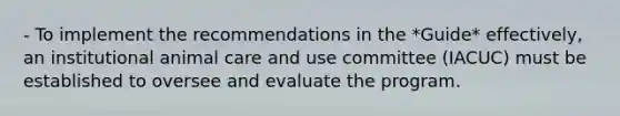 - To implement the recommendations in the *Guide* effectively, an institutional animal care and use committee (IACUC) must be established to oversee and evaluate the program.