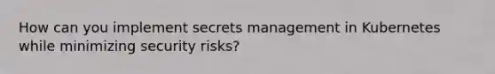 How can you implement secrets management in Kubernetes while minimizing security risks?