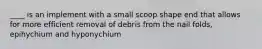 ____ is an implement with a small scoop shape end that allows for more efficient removal of debris from the nail folds, epihychium and hyponychium