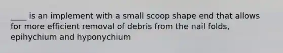 ____ is an implement with a small scoop shape end that allows for more efficient removal of debris from the nail folds, epihychium and hyponychium