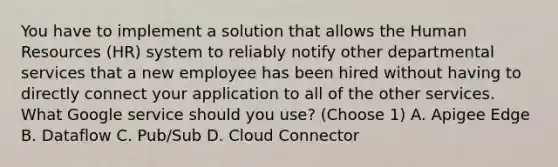 You have to implement a solution that allows the Human Resources (HR) system to reliably notify other departmental services that a new employee has been hired without having to directly connect your application to all of the other services. What Google service should you use? (Choose 1) A. Apigee Edge B. Dataflow C. Pub/Sub D. Cloud Connector