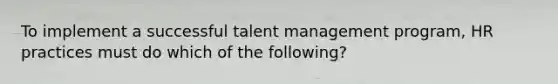 To implement a successful talent management program, HR practices must do which of the following?