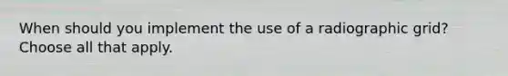 When should you implement the use of a radiographic grid? Choose all that apply.