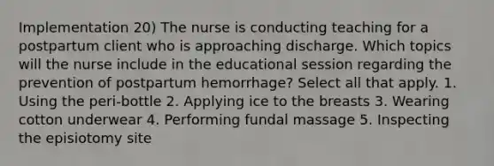 Implementation 20) The nurse is conducting teaching for a postpartum client who is approaching discharge. Which topics will the nurse include in the educational session regarding the prevention of postpartum hemorrhage? Select all that apply. 1. Using the peri-bottle 2. Applying ice to the breasts 3. Wearing cotton underwear 4. Performing fundal massage 5. Inspecting the episiotomy site