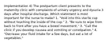 Implementation 4) The postpartum client presents to the maternity clinic with complaints of urinary urgency and dysuria 3 days after hospital discharge. Which statement is most important for the nurse to make? 1. "Void into this sterile cup without touching the inside of the cup." 2. "Be sure to wipe from back to front after you have a bowel movement." 3. "Call the clinic if you develop nausea and vomiting or constipation." 4. "Decrease your fluid intake for a few days, but eat a lot of vegetables."