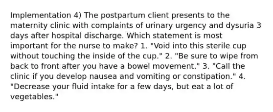 Implementation 4) The postpartum client presents to the maternity clinic with complaints of urinary urgency and dysuria 3 days after hospital discharge. Which statement is most important for the nurse to make? 1. "Void into this sterile cup without touching the inside of the cup." 2. "Be sure to wipe from back to front after you have a bowel movement." 3. "Call the clinic if you develop nausea and vomiting or constipation." 4. "Decrease your fluid intake for a few days, but eat a lot of vegetables."