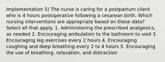 Implementation 5) The nurse is caring for a postpartum client who is 4 hours postoperative following a cesarean birth. Which nursing interventions are appropriate based on these data? Select all that apply. 1. Administering the prescribed analgesics, as needed 2. Encouraging ambulation to the bathroom to void 3. Encouraging leg exercises every 2 hours 4. Encouraging coughing and deep breathing every 2 to 4 hours 5. Encouraging the use of breathing, relaxation, and distraction