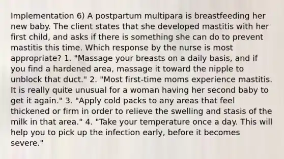 Implementation 6) A postpartum multipara is breastfeeding her new baby. The client states that she developed mastitis with her first child, and asks if there is something she can do to prevent mastitis this time. Which response by the nurse is most appropriate? 1. "Massage your breasts on a daily basis, and if you find a hardened area, massage it toward the nipple to unblock that duct." 2. "Most first-time moms experience mastitis. It is really quite unusual for a woman having her second baby to get it again." 3. "Apply cold packs to any areas that feel thickened or firm in order to relieve the swelling and stasis of the milk in that area." 4. "Take your temperature once a day. This will help you to pick up the infection early, before it becomes severe."