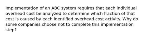 Implementation of an ABC system requires that each individual overhead cost be analyzed to determine which fraction of that cost is caused by each identified overhead cost activity. Why do some companies choose not to complete this implementation step?