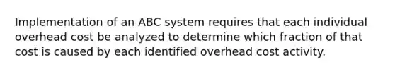 Implementation of an ABC system requires that each individual overhead cost be analyzed to determine which fraction of that cost is caused by each identified overhead cost activity.