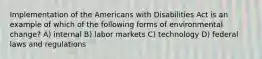 Implementation of the Americans with Disabilities Act is an example of which of the following forms of environmental change? A) internal B) labor markets C) technology D) federal laws and regulations