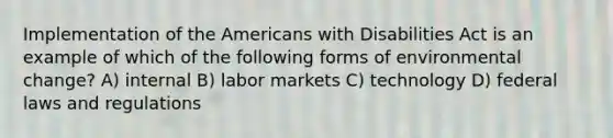 Implementation of the Americans with Disabilities Act is an example of which of the following forms of environmental change? A) internal B) labor markets C) technology D) federal laws and regulations