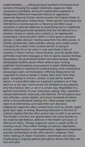 implementation ___: Asking personal questions Giving personal opinions Changing the subject Automatic responses False reassurance Sympathy Asking for explanations Approval or disapproval Defensive responses Passive or aggressive responses Arguing Certain communication techniques hinder or damage professional relationships. These specific techniques are referred to as nontherapeutic or blocking and often cause recipients to activate defenses to avoid being hurt or negatively affected. Asking personal questions that are not relevant to a situation simply to satisfy your curiosity is not appropriate professional communication. When a nurse gives a personal opinion, it takes decision making away from the other person. It inhibits spontaneity, stalls problem solving, and creates doubt. Changing the subject when another person is trying to communicate his or her story is rude and shows a lack of empathy. It blocks further communication, and the sender then withholds important messages or fails to openly express feelings. Stereotypes are generalized beliefs held about people. Making stereotyped remarks about others reflects poor nursing judgment and threatens nurse-patient or team relationships. When a patient is reaching for understanding, false reassurance discourages open communication. Offering reassurance not supported by facts or based in reality does more harm than good. Sympathy is concern, sorrow, or pity felt for another person. A nurse often takes on a patient's problems as if they were his or her own. Some nurses are tempted to ask patients why they believe, feel, or act in a certain way. Regardless of a patient's perception of your motivation, asking "why" questions causes resentment, insecurity, and mistrust. Do not impose your own attitudes, values, beliefs, and moral standards on others while in the professional helping role. Other people have the right to be themselves and make their own decisions. Judgmental responses often contain terms such as should, ought, good, bad, right, or wrong. Becoming defensive in the face of criticism implies that the other person has no right to an opinion. The sender's concerns are ignored when the nurse focuses on the need for self-defense, defense of the health care team, or defense of others. Passive responses serve to avoid conflict or sidestep issues. They reflect feelings of sadness, depression, anxiety, powerlessness, and hopelessness. Aggressive responses provoke confrontation at the other person's expense. They reflect feelings of anger, frustration, resentment, and stress. Challenging or arguing against perceptions denies that they are real and valid.