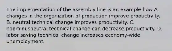 The implementation of the assembly line is an example how A. changes in the organization of production improve productivity. B. neutral technical change improves productivity. C. nonminusneutral technical change can decrease productivity. D. labor saving technical change increases economy-wide unemployment.