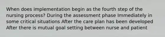 When does implementation begin as the fourth step of the nursing process? During the assessment phase Immediately in some critical situations After the care plan has been developed After there is mutual goal setting between nurse and patient