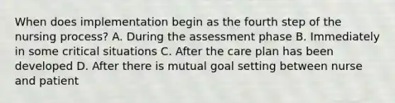 When does implementation begin as the fourth step of the nursing process? A. During the assessment phase B. Immediately in some critical situations C. After the care plan has been developed D. After there is mutual goal setting between nurse and patient