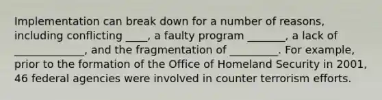 Implementation can break down for a number of reasons, including conflicting ____, a faulty program _______, a lack of _____________, and the fragmentation of _________. For example, prior to the formation of the Office of Homeland Security in 2001, 46 federal agencies were involved in counter terrorism efforts.