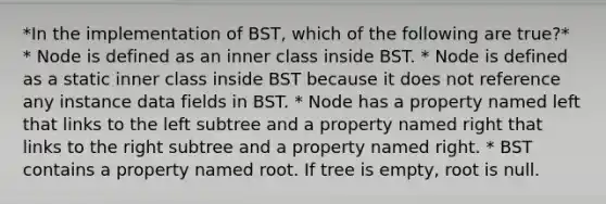 *In the implementation of BST, which of the following are true?* * Node is defined as an inner class inside BST. * Node is defined as a static inner class inside BST because it does not reference any instance data fields in BST. * Node has a property named left that links to the left subtree and a property named right that links to the right subtree and a property named right. * BST contains a property named root. If tree is empty, root is null.