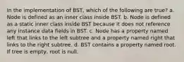 In the implementation of BST, which of the following are true? a. Node is defined as an inner class inside BST. b. Node is defined as a static inner class inside BST because it does not reference any instance data fields in BST. c. Node has a property named left that links to the left subtree and a property named right that links to the right subtree. d. BST contains a property named root. If tree is empty, root is null.