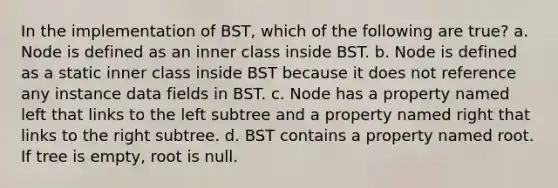 In the implementation of BST, which of the following are true? a. Node is defined as an inner class inside BST. b. Node is defined as a static inner class inside BST because it does not reference any instance data fields in BST. c. Node has a property named left that links to the left subtree and a property named right that links to the right subtree. d. BST contains a property named root. If tree is empty, root is null.