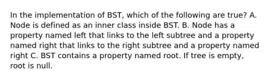 In the implementation of BST, which of the following are true? A. Node is defined as an inner class inside BST. B. Node has a property named left that links to the left subtree and a property named right that links to the right subtree and a property named right C. BST contains a property named root. If tree is empty, root is null.