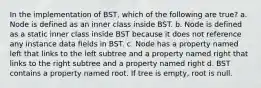 In the implementation of BST, which of the following are true? a. Node is defined as an inner class inside BST. b. Node is defined as a static inner class inside BST because it does not reference any instance data fields in BST. c. Node has a property named left that links to the left subtree and a property named right that links to the right subtree and a property named right d. BST contains a property named root. If tree is empty, root is null.