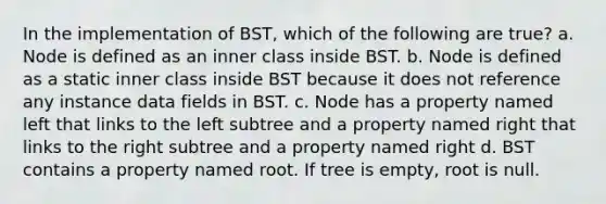 In the implementation of BST, which of the following are true? a. Node is defined as an inner class inside BST. b. Node is defined as a static inner class inside BST because it does not reference any instance data fields in BST. c. Node has a property named left that links to the left subtree and a property named right that links to the right subtree and a property named right d. BST contains a property named root. If tree is empty, root is null.