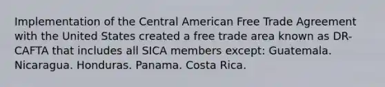 Implementation of the Central American Free Trade Agreement with the United States created a free trade area known as DR-CAFTA that includes all SICA members except: Guatemala. Nicaragua. Honduras. Panama. Costa Rica.