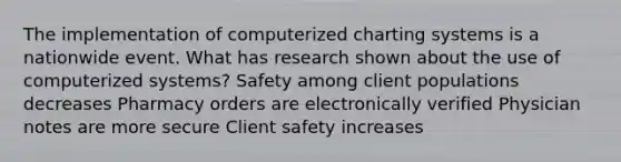 The implementation of computerized charting systems is a nationwide event. What has research shown about the use of computerized systems? Safety among client populations decreases Pharmacy orders are electronically verified Physician notes are more secure Client safety increases