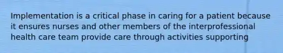 Implementation is a critical phase in caring for a patient because it ensures nurses and other members of the interprofessional health care team provide care through activities supporting