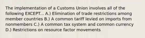 The implementation of a Customs Union involves all of the following EXCEPT... A.) Elimination of trade restrictions among member countries B.) A common tariff levied on imports from nonmembers C.) A common tax system and common currency D.) Restrictions on resource factor movements